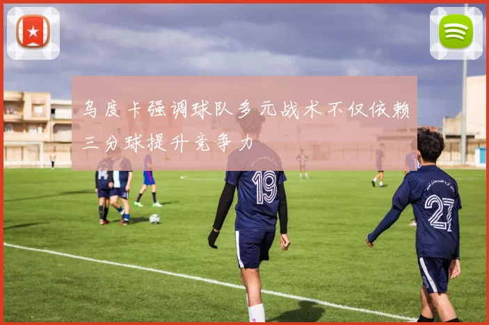 乌度卡强调球队多元战术不仅依赖三分球提升竞争力