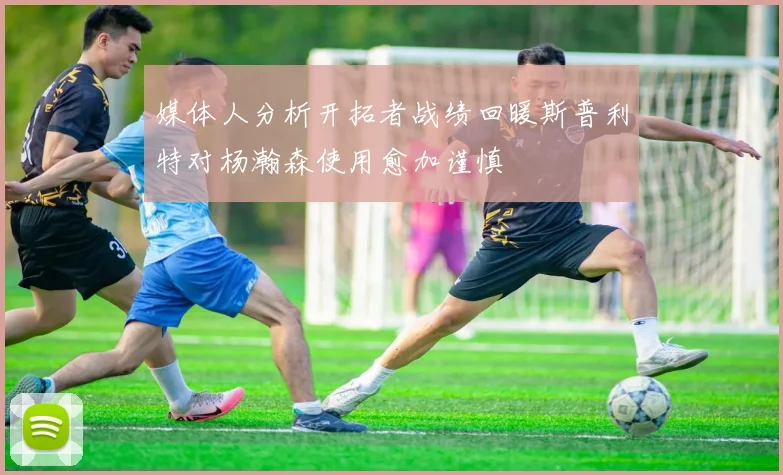 媒体人分析开拓者战绩回暖斯普利特对杨瀚森使用愈加谨慎
