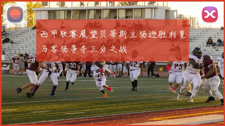 西甲联赛展望贝蒂斯主场迎胜利皇马客场争夺三分之战