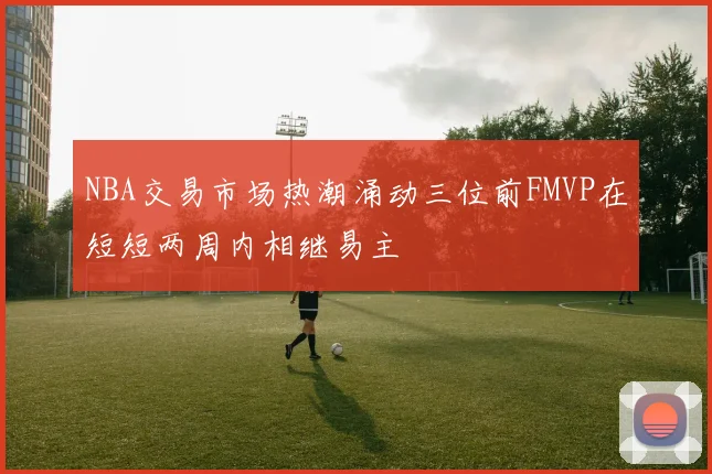 NBA交易市场热潮涌动三位前FMVP在短短两周内相继易主