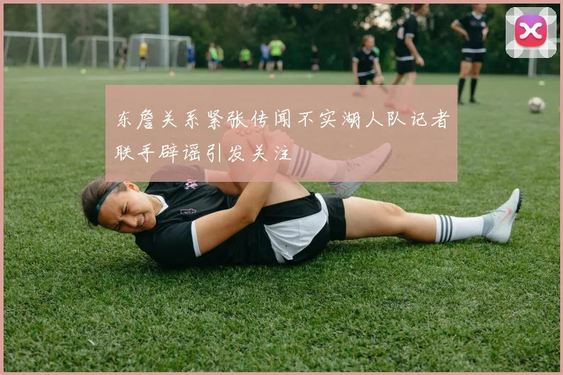 东詹关系紧张传闻不实湖人队记者联手辟谣引发关注