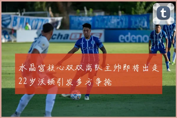 水晶宫核心双双离队主帅即将出走22岁沃顿引发多方争抢