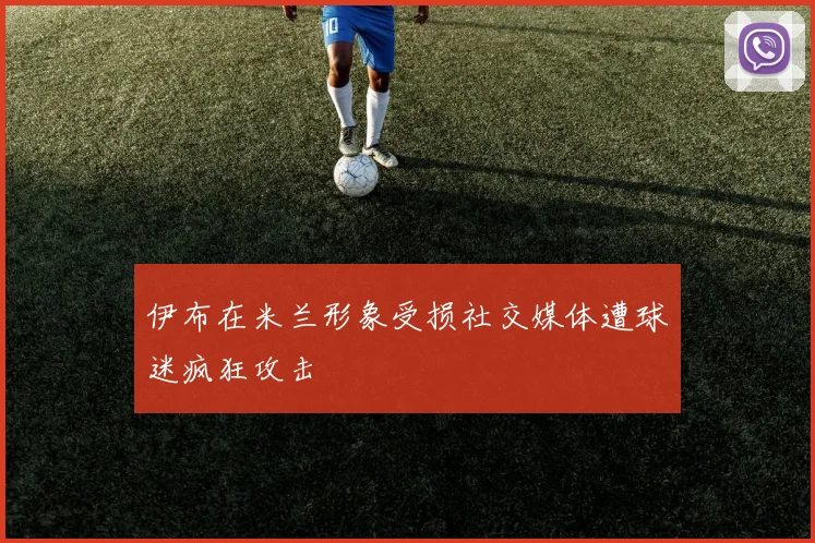 伊布在米兰形象受损社交媒体遭球迷疯狂攻击
