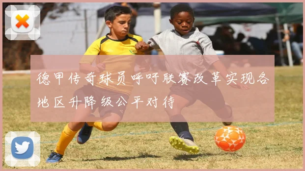 德甲传奇球员呼吁联赛改革实现各地区升降级公平对待