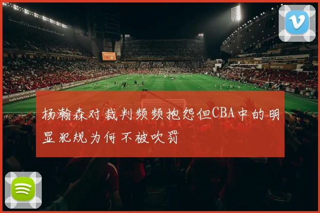 杨瀚森对裁判频频抱怨但CBA中的明显犯规为何不被吹罚