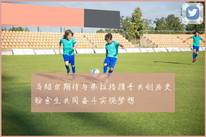 马绍尔期待与弗拉格携手共创历史盼余生共同奋斗实现梦想