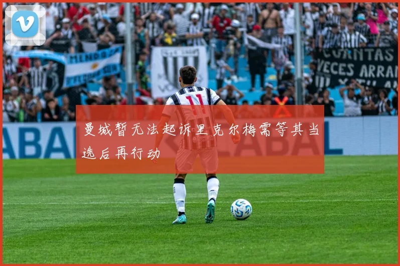 曼城暂无法起诉里克尔梅需等其当选后再行动