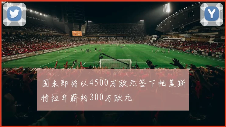 国米即将以4500万欧元签下帕莱斯特拉年薪约300万欧元