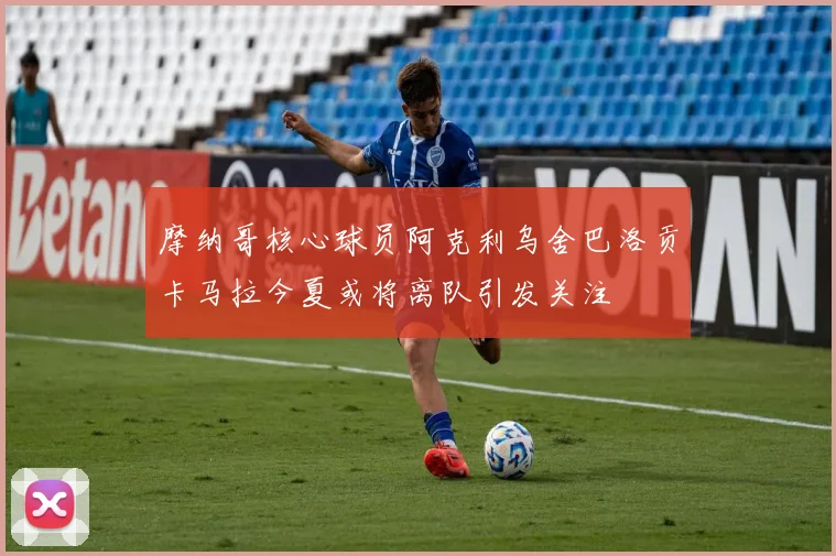 摩纳哥核心球员阿克利乌舍巴洛贡卡马拉今夏或将离队引发关注