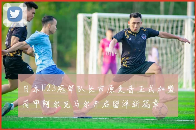 日本U23冠军队长市原吏音正式加盟荷甲阿尔克马尔开启留洋新篇章