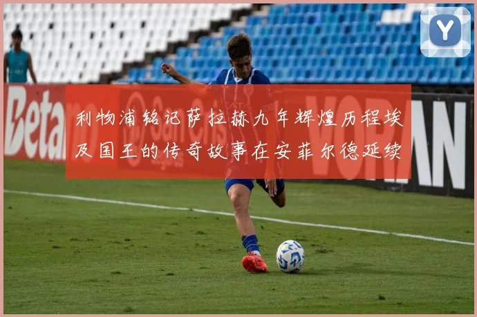 利物浦铭记萨拉赫九年辉煌历程埃及国王的传奇故事在安菲尔德延续