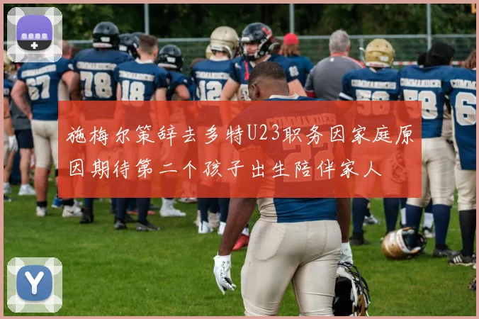 施梅尔策辞去多特U23职务因家庭原因期待第二个孩子出生陪伴家人