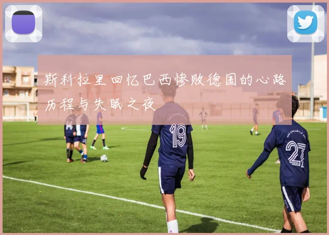 斯科拉里回忆巴西惨败德国的心路历程与失眠之夜